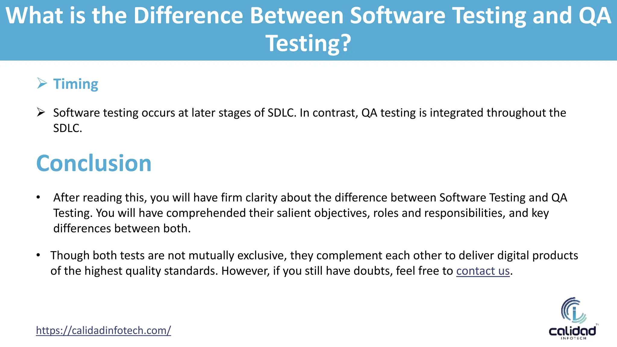 https://calidadinfotech.com/
 Timing
 Software testing occurs at later stages of SDLC. In contrast, QA testing is integrated throughout the
SDLC.
Conclusion
• After reading this, you will have firm clarity about the difference between Software Testing and QA
Testing. You will have comprehended their salient objectives, roles and responsibilities, and key
differences between both.
• Though both tests are not mutually exclusive, they complement each other to deliver digital products
of the highest quality standards. However, if you still have doubts, feel free to contact us.
What is the Difference Between Software Testing and QA
Testing?
 