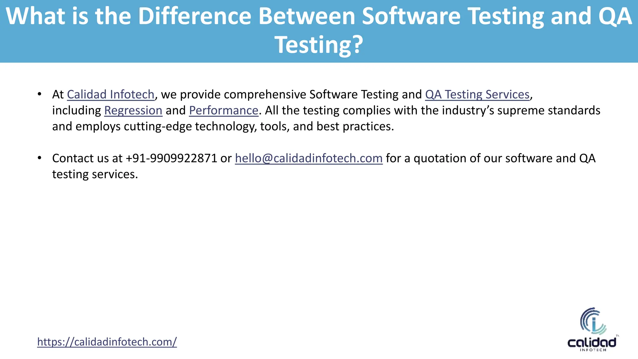 https://calidadinfotech.com/
• At Calidad Infotech, we provide comprehensive Software Testing and QA Testing Services,
including Regression and Performance. All the testing complies with the industry’s supreme standards
and employs cutting-edge technology, tools, and best practices.
• Contact us at +91-9909922871 or hello@calidadinfotech.com for a quotation of our software and QA
testing services.
What is the Difference Between Software Testing and QA
Testing?
 