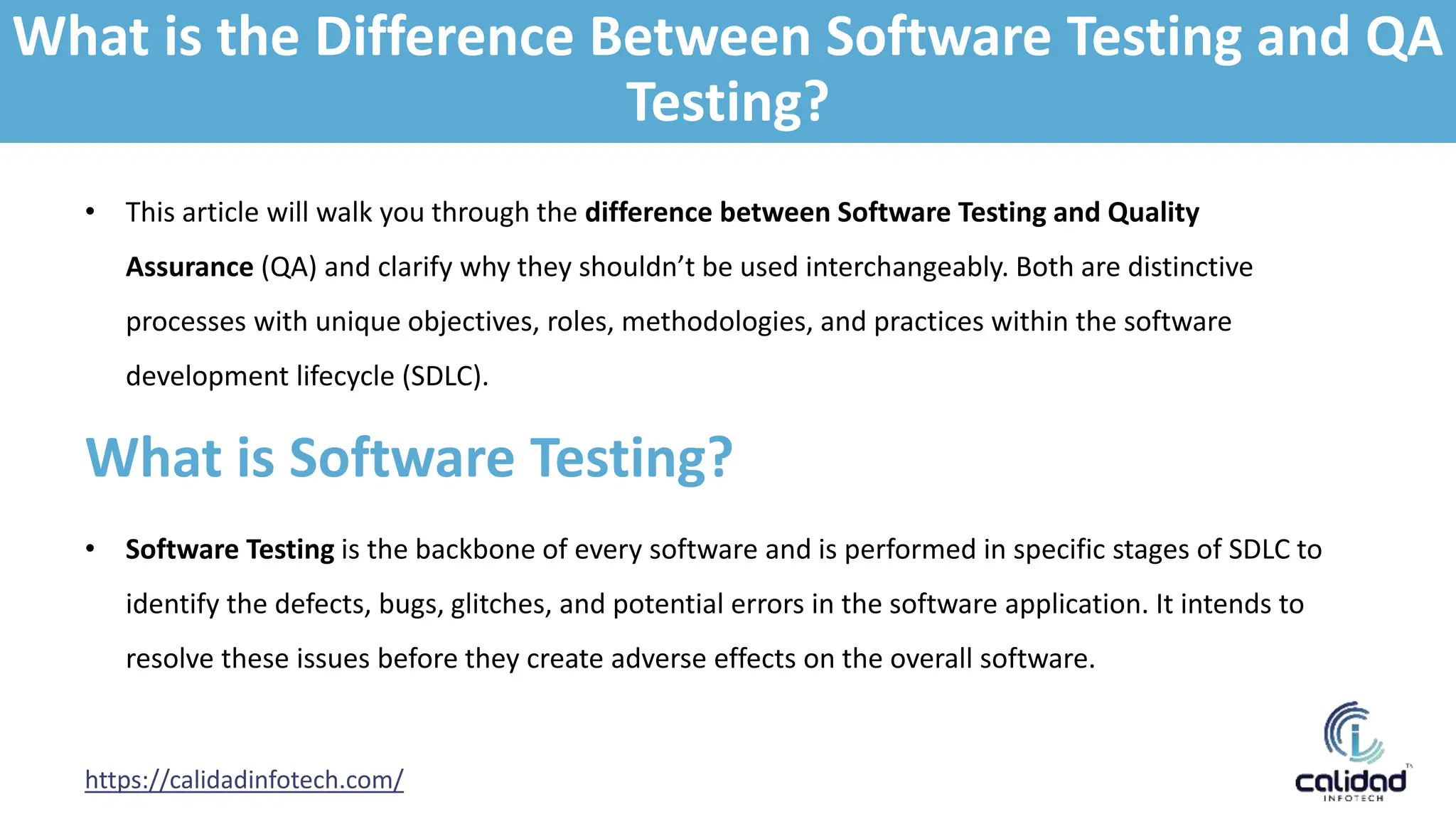 • This article will walk you through the difference between Software Testing and Quality
Assurance (QA) and clarify why they shouldn’t be used interchangeably. Both are distinctive
processes with unique objectives, roles, methodologies, and practices within the software
development lifecycle (SDLC).
https://calidadinfotech.com/
What is Software Testing?
• Software Testing is the backbone of every software and is performed in specific stages of SDLC to
identify the defects, bugs, glitches, and potential errors in the software application. It intends to
resolve these issues before they create adverse effects on the overall software.
What is the Difference Between Software Testing and QA
Testing?
 
