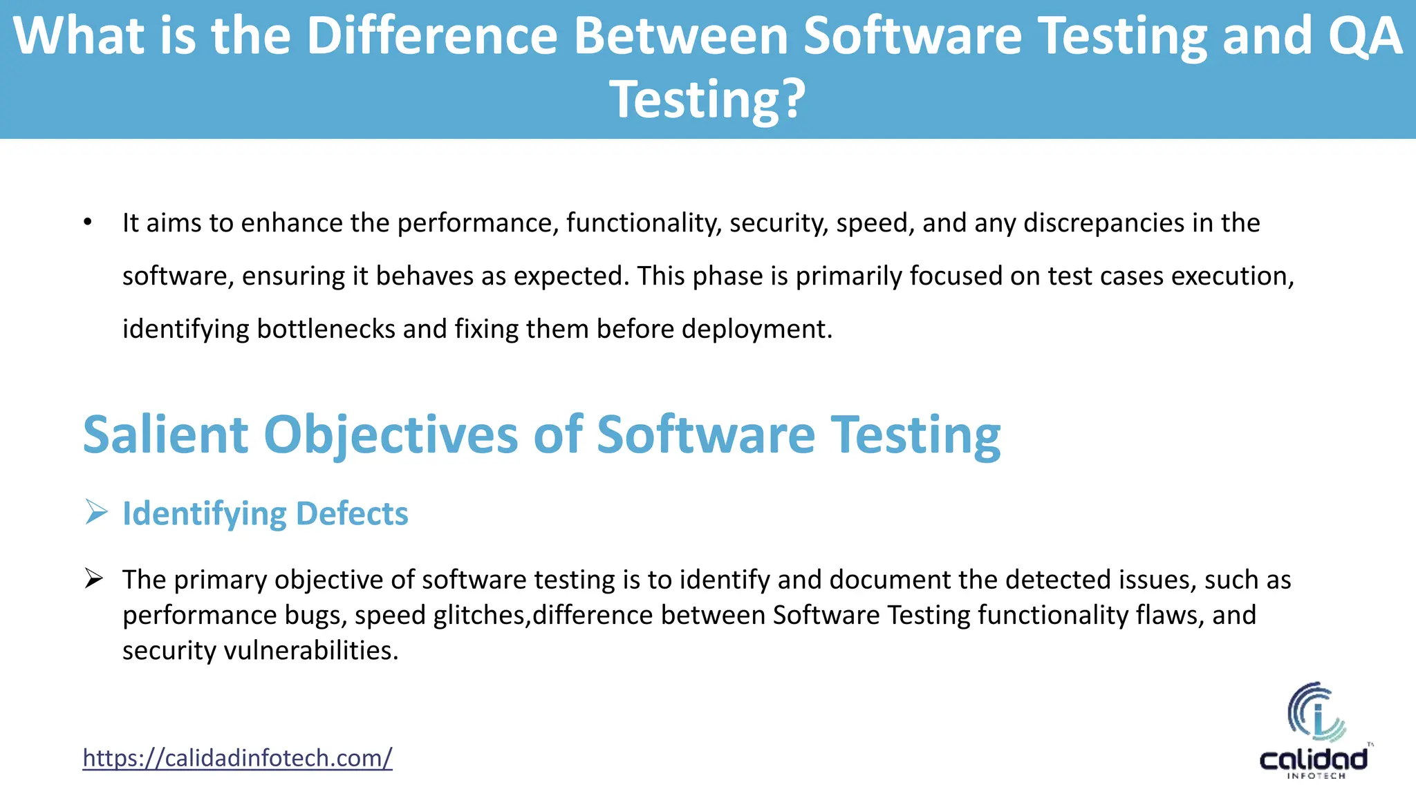 • It aims to enhance the performance, functionality, security, speed, and any discrepancies in the
software, ensuring it behaves as expected. This phase is primarily focused on test cases execution,
identifying bottlenecks and fixing them before deployment.
https://calidadinfotech.com/
Salient Objectives of Software Testing
 Identifying Defects
 The primary objective of software testing is to identify and document the detected issues, such as
performance bugs, speed glitches,difference between Software Testing functionality flaws, and
security vulnerabilities.
What is the Difference Between Software Testing and QA
Testing?
 