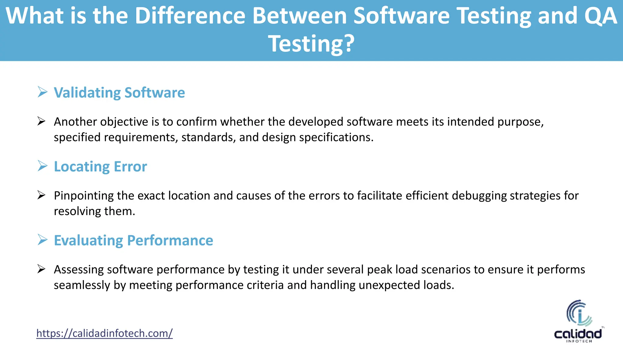 https://calidadinfotech.com/
 Validating Software
 Another objective is to confirm whether the developed software meets its intended purpose,
specified requirements, standards, and design specifications.
 Locating Error
 Pinpointing the exact location and causes of the errors to facilitate efficient debugging strategies for
resolving them.
 Evaluating Performance
 Assessing software performance by testing it under several peak load scenarios to ensure it performs
seamlessly by meeting performance criteria and handling unexpected loads.
What is the Difference Between Software Testing and QA
Testing?
 