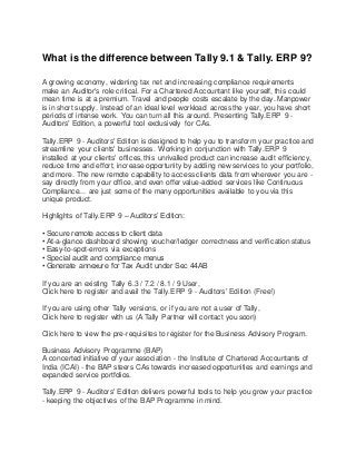 What is the difference between Tally 9.1 & Tally. ERP 9?
A growing economy, widening tax net and increasing compliance requirements
make an Auditor's role critical. For a Chartered Accountant like yourself, this could
mean time is at a premium. Travel and people costs escalate by the day. Manpower
is in short supply. Instead of an ideal level workload across the year, you have short
periods of intense work. You can turn all this around. Presenting Tally.ERP 9 -
Auditors' Edition, a powerful tool exclusively for CAs.
Tally.ERP 9 - Auditors' Edition is designed to help you to transform your practice and
streamline your clients' businesses. Working in conjunction with Tally.ERP 9
installed at your clients' offices, this unrivalled product can increase audit efficiency,
reduce time and effort, increase opportunity by adding new services to your portfolio,
and more. The new remote capability to access clients data from wherever you are -
say directly from your office, and even offer value-added services like Continuous
Compliance... are just some of the many opportunities available to you via this
unique product.
Highlights of Tally.ERP 9 – Auditors’ Edition:
• Secure remote access to client data
• At-a-glance dashboard showing voucher/ledger correctness and verification status
• Easy-to-spot-errors via exceptions
• Special audit and compliance menus
• Generate annexure for Tax Audit under Sec 44AB
If you are an existing Tally 6.3 / 7.2 / 8.1 / 9 User,
Click here to register and avail the Tally.ERP 9 - Auditors' Edition (Free!)
If you are using other Tally versions, or if you are not a user of Tally,
Click here to register with us (A Tally Partner will contact you soon)
Click here to view the pre-requisites to register for the Business Advisory Program.
Business Advisory Programme (BAP)
A concerted initiative of your association - the Institute of Chartered Accountants of
India (ICAI) - the BAP steers CAs towards increased opportunities and earnings and
expanded service portfolios.
Tally.ERP 9 - Auditors' Edition delivers powerful tools to help you grow your practice
- keeping the objectives of the BAP Programme in mind.
 