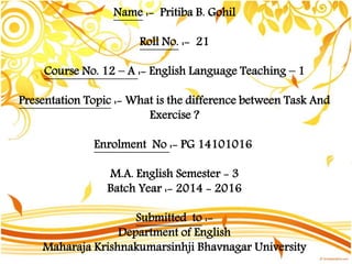 Name :- Pritiba B. Gohil
Roll No. :- 21
Course No. 12 – A :- English Language Teaching – 1
Presentation Topic :- What is the difference between Task And
Exercise ?
Enrolment No :- PG 14101016
M.A. English Semester - 3
Batch Year :- 2014 - 2016
Submitted to :-
Department of English
Maharaja Krishnakumarsinhji Bhavnagar University
 