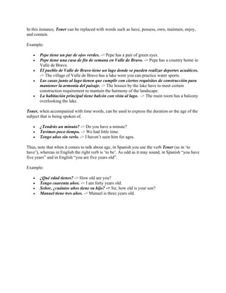In this instance, Tener can be replaced with words such as have, possess, own, maintain, enjoy,
and contain.
Example:
• Pepe tiene un par de ojos verdes. -> Pepe has a pair of green eyes.
• Pepe tiene una casa de fin de semana en Valle de Bravo. -> Pepe has a country home in
Valle de Bravo.
• El pueblo de Valle de Bravo tiene un lago donde se pueden realizar deportes acuáticos.
-> The village of Valle de Bravo has a lake were you can practice water sports.
• Las casas junto al lago tienen que cumplir con ciertos requisitos de construcción para
mantener la armonía del paisaje. -> The houses by the lake have to meet certain
construction requirement to mantain the harmony of the landscape.
• La habitación principal tiene balcón con vista al lago. -> The main room has a balcony
overlooking the lake.
Tener, when accompanied with time words, can be used to express the duration or the age of the
subject that is being spoken of.
• ¿Tendrás un minuto? -> Do you have a minute?
• Tuvimos poco tiempo. -> We had little time.
• Tengo años sin verlo. -> I haven’t seen him for ages.
Thus, note that when it comes to talk about age, in Spanish you use the verb Tener (as in ‘to
have’), whereas in English the right verb is ‘to be’. As odd as it may sound, in Spanish “you have
five years” and in English “you are five years old”.
Example:
• ¿Qué edad tienes? -> How old are you?
• Tengo cuarenta años. -> I am forty years old.
• Señor, ¿cuántos años tiene su hijo? -> Sir, how old is your son?
• Manuel tiene tres años. -> Manuel is three years old.
 