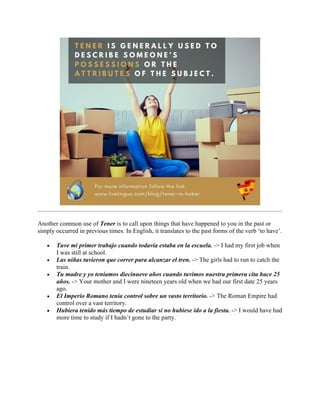 Another common use of Tener is to call upon things that have happened to you in the past or
simply occurred in previous times. In English, it translates to the past forms of the verb ‘to have’.
• Tuve mi primer trabajo cuando todavía estaba en la escuela. -> I had my first job when
I was still at school.
• Las niñas tuvieron que correr para alcanzar el tren. -> The girls had to run to catch the
train.
• Tu madre y yo teníamos diecinueve años cuando tuvimos nuestra primera cita hace 25
años. -> Your mother and I were nineteen years old when we had our first date 25 years
ago.
• El Imperio Romano tenía control sobre un vasto territorio. -> The Roman Empire had
control over a vast territory.
• Hubiera tenido más tiempo de estudiar si no hubiese ido a la fiesta. -> I would have had
more time to study if I hadn´t gone to the party.
 