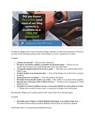 In addition, Tener can be used to describe feelings, attitudes or emotional experiences. Note how
on some of the following sentences the verb translates as ‘to be’ instead of as ‘to have’.
Example:
• ¿Tuviste un mal día? -> Did you have a bad day?
• Por favor, ten mucho cuidado, ese hombre me da mala espina. -> Please, be very
careful, that man gives me a bad feeling (aka I don’t trust that man).
• El pequeño tendría miedo de la ira de su padre. -> The little one would be afraid of his
father’s rage.
• Tendrás hambre si no desayunas bien. -> You will be hungry if you don’t have a proper
breakfast.
• Tengo ganas de ir a la playa. -> I feel like going to the beach.
• Mi madre le tiene mucho cariño a su vecina. -> My mother is very fond of her neighbor.
• Hay que tener valor para subir el Monte Everest. -> You have to be courageous to climb
Mount Everest.
• Teniendo en cuenta los últimos sucesos, es necesario diseñar un nuevo plan de acción.
-> Taking into account the latest events, is necessary to design a new action plan.
Occasionally, Tener can be used to point out the venue where an event takes place.
Example:
• El partido entre el Barça y el Real Madrid tendrá lugar en el estadio Camp Nou. ->
The match between Barça and Real Madrid will take place at Camp Nou stadium.
And finally, there is an interesting old Spanish saying:
 