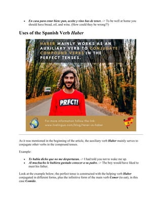 • En casa para estar bien: pan, aceite y vino has de tener. -> To be well at home you
should have bread, oil, and wine. (How could they be wrong?!)
Uses of the Spanish Verb Haber
As it was mentioned in the beginning of the article, the auxiliary verb Haber mainly serves to
conjugate other verbs in the compound tenses.
Example:
• Te había dicho que no me despertaran. -> I had told you not to wake me up.
• Al muchacho le hubiera gustado conocer a su padre. -> The boy would have liked to
meet his father.
Look at the example below; the perfect tense is constructed with the helping verb Haber
conjugated in different forms, plus the infinitive form of the main verb Comer (to eat), in this
case Comido.
 