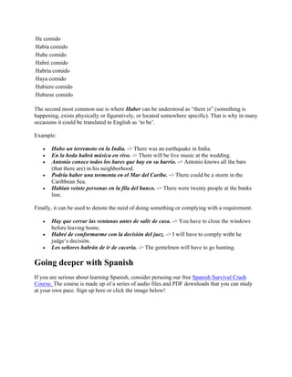 He comido
Había comido
Hube comido
Habré comido
Habría comido
Haya comido
Hubiere comido
Hubiese comido
The second most common use is where Haber can be understood as “there is” (something is
happening, exists physically or figuratively, or located somewhere specific). That is why in many
occasions it could be translated to English as ‘to be’.
Example:
• Hubo un terremoto en la India. -> There was an earthquake in India.
• En la boda habrá música en vivo. -> There will be live music at the wedding.
• Antonio conoce todos los bares que hay en su barrio. -> Antonio knows all the bars
(that there are) in his neighborhood.
• Podría haber una tormenta en el Mar del Caribe. -> There could be a storm in the
Caribbean Sea.
• Habían veinte personas en la fila del banco. -> There were twenty people at the banks
line.
Finally, it can be used to denote the need of doing something or complying with a requirement.
• Hay que cerrar las ventanas antes de salir de casa. -> You have to close the windows
before leaving home.
• Habré de conformarme con la decisión del juez. -> I will have to comply witht he
judge’s decisión.
• Los señores habrán de ir de cacería. -> The gentelmen will have to go hunting.
Going deeper with Spanish
If you are serious about learning Spanish, consider perusing our free Spanish Survival Crash
Course. The course is made up of a series of audio files and PDF downloads that you can study
at your own pace. Sign up here or click the image below!
 
