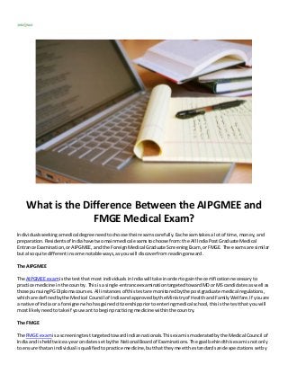 What is the Difference Between the AIPGMEE and
FMGE Medical Exam?
Individualsseekingamedical degree needtochoose theirexamscarefully.Eachexamtakesa lotof time,money, and
preparation.Residentsof Indiahave twomainmedical examstochoose from:the All IndiaPostGraduate Medical
Entrance Examination,orAIPGMEE, andthe ForeignMedical Graduate ScreeningExam, orFMGE. The examsare similar
but alsoquite differentinsome notableways,asyouwill discoverfromreadingonward.
The AIPGMEE
The AIPGMEE examisthe testthat most individualsinIndiawill take inordertogainthe certificationnecessaryto
practice medicine inthe country.Thisisa single-entranceexaminationtargetedtowardMD or MS candidatesas well as
those pursuingPGDiplomacourses.All instancesof thistestare monitoredbythe postgraduate medical regulations,
whichare definedbythe Medical Council of Indiaandapprovedbythe Ministryof Healthand FamilyWelfare.If youare
a native of Indiaor a foreignerwhohasgainedcitizenshippriortoenteringmedical school,thisisthe testthatyouwill
mostlikelyneedtotake if youwant to beginpracticingmedicinewithinthe country.
The FMGE
The FMGE examisa screeningtesttargetedtowardIndiannationals.Thisexamismoderatedbythe Medical Council of
Indiaand isheldtwice ayear on datessetbythe National Boardof Examinations.The goal behindthisexamisnotonly
to ensure thatan individualis qualifiedtopractice medicine,butthattheymeetthe standardsandexpectationssetby
 