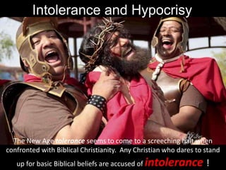 Intolerance and Hypocrisy
The New Age tolerance seems to come to a screeching halt when
confronted with Biblical Christianity. Any Christian who dares to stand
up for basic Biblical beliefs are accused of intolerance !
 