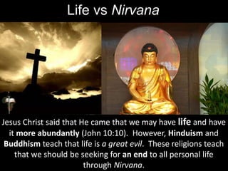 Life vs Nirvana
Jesus Christ said that He came that we may have life and have
it more abundantly (John 10:10). However, Hinduism and
Buddhism teach that life is a great evil. These religions teach
that we should be seeking for an end to all personal life
through Nirvana.
 