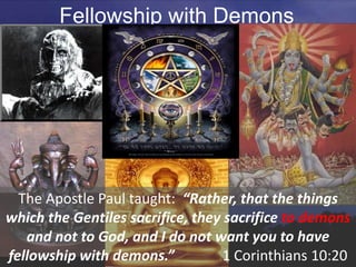 Fellowship with Demons
The Apostle Paul taught: “Rather, that the things
which the Gentiles sacrifice, they sacrifice to demons
and not to God, and I do not want you to have
fellowship with demons.” 1 Corinthians 10:20
 
