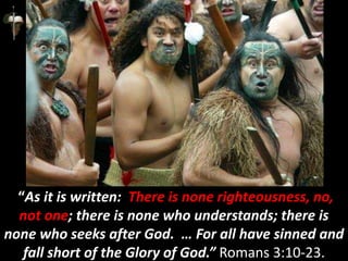 “As it is written: There is none righteousness, no,
not one; there is none who understands; there is
none who seeks after God. … For all have sinned and
fall short of the Glory of God.” Romans 3:10-23.
 