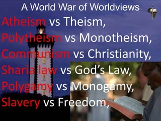 A World War of Worldviews
Atheism vs Theism,
Polytheism vs Monotheism,
Communism vs Christianity,
Sharia law vs God’s Law,
Polygamy vs Monogamy,
Slavery vs Freedom,
 