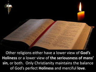 Other religions either have a lower view of God’s
Holiness or a lower view of the seriousness of mans’
sin, or both. Only Christianity maintains the balance
of God’s perfect Holiness and merciful love.
 