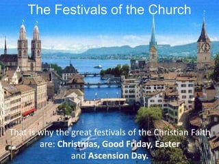 The Festivals of the Church
That is why the great festivals of the Christian Faith
are: Christmas, Good Friday, Easter
and Ascension Day.
 