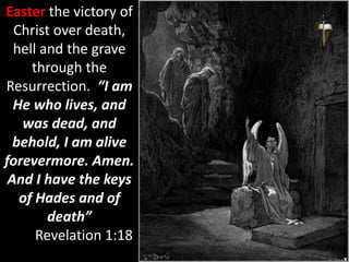 Easter the victory of
Christ over death,
hell and the grave
through the
Resurrection. “I am
He who lives, and
was dead, and
behold, I am alive
forevermore. Amen.
And I have the keys
of Hades and of
death”
Revelation 1:18
 