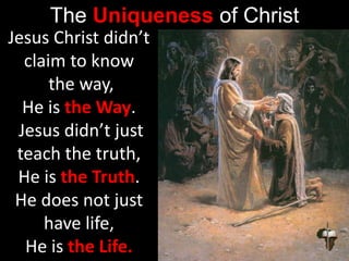 The Uniqueness of Christ
Jesus Christ didn’t
claim to know
the way,
He is the Way.
Jesus didn’t just
teach the truth,
He is the Truth.
He does not just
have life,
He is the Life.
 