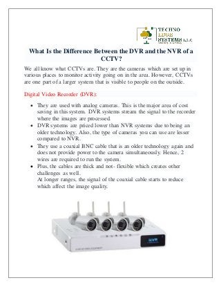 What Is the Difference Between the DVR and the NVR of a
CCTV?
We all know what CCTVs are. They are the cameras which are set up in
various places to monitor activity going on in the area. However, CCTVs
are one part of a larger system that is visible to people on the outside.
Digital Video Recorder (DVR):
 They are used with analog cameras. This is the major area of cost
saving in this system. DVR systems stream the signal to the recorder
where the images are processed.
 DVR systems are priced lower than NVR systems due to being an
older technology. Also, the type of cameras you can use are lesser
compared to NVR.
 They use a coaxial BNC cable that is an older technology again and
does not provide power to the camera simultaneously. Hence, 2
wires are required to run the system.
 Plus, the cables are thick and not- flexible which creates other
challenges as well.
At longer ranges, the signal of the coaxial cable starts to reduce
which affect the image quality.
 