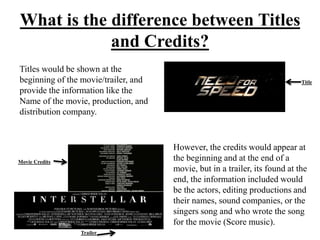 What is the difference between Titles
and Credits?
Titles would be shown at the
beginning of the movie/trailer, and
provide the information like the
Name of the movie, production, and
distribution company.
However, the credits would appear at
the beginning and at the end of a
movie, but in a trailer, its found at the
end, the information included would
be the actors, editing productions and
their names, sound companies, or the
singers song and who wrote the song
for the movie (Score music).
Trailer
Movie Credits
Title
 