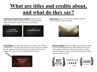 What are titles and credits about,
and what do they say?
A heads up to what the story is about: Titles are used to
either explain a persons situation and/ or a brief description
about the character or place the name of a production
company.
Release Date: This is to inform the audience when the
movie is going to show in cinemas.
Social Media: This allows the audience to be able to see if there is
a completion or see the release date of the movie, this also includes
that the audience will be able to keep up to date with the movie
whether it is a interview or a nomination for the movie.
Reviews on films: Mostly on highly rated blockbuster films
or reviewed Independent films which help the movie gain
more audience and increase the earning at the box office,
since the audience is more curious to the fact that why they
got such positive reviews.
 