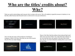 Who are the titles/ credits about?
Why?
Titles are used to acknowledge and to present who is acting in the movie. This will suddenly expand the amount of audience to see
the film, either because their favourite actor is in the movie or are just well known.
Also, for titles the name of the production/ distribution
company is likely to be there since they are one of the reasons
why the film was made (budget).
Name of the films that the producer that produced high rated
films and very known films, this could attract the audience in
the way that they know the quality of the past films which
they may be very fond of therefore leading them to just watch
the new film.
 