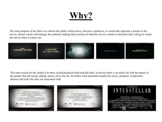 Why?
The main purpose of the titles is to inform the public which actors, directors, producers, or words that represent a person or the
movie, chosen wisely will intrigue the audience making them curious of what the movie is about so therefore they will go to watch
the movie when it comes out.
The main reason for the credits it to show would produced what and did what, in movies there is an entire list with the names of
the people that did sound, editing, actors, all in one list. In trailers what presented usually the actors, producer, scriptwriter,
director and with who they are associated with.
 