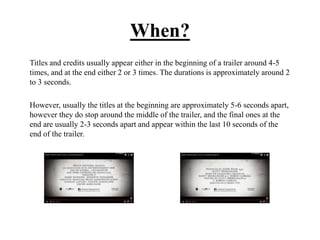 When?
Titles and credits usually appear either in the beginning of a trailer around 4-5
times, and at the end either 2 or 3 times. The durations is approximately around 2
to 3 seconds.
However, usually the titles at the beginning are approximately 5-6 seconds apart,
however they do stop around the middle of the trailer, and the final ones at the
end are usually 2-3 seconds apart and appear within the last 10 seconds of the
end of the trailer.
 