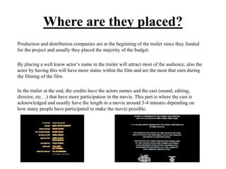 Where are they placed?
Production and distribution companies are at the beginning of the trailer since they funded
for the project and usually they placed the majority of the budget.
By placing a well know actor’s name in the trailer will attract most of the audience, also the
actor by having this will have more status within the film and are the most that earn during
the filming of the film.
In the trailer at the end, the credits have the actors names and the cast (sound, editing,
director, etc…) that have more participation in the movie. This part is where the cast is
acknowledged and usually have the length in a movie around 3-4 minutes depending on
how many people have participated to make the movie possible.
 