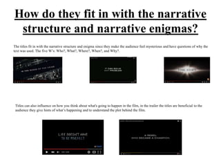 How do they fit in with the narrative
structure and narrative enigmas?
The titles fit in with the narrative structure and enigma since they make the audience feel mysterious and have questions of why the
text was used. The five W’s: Who?, What?, Where?, When?, and Why?.
Titles can also influence on how you think about what's going to happen in the film, in the trailer the titles are beneficial to the
audience they give hints of what’s happening and to understand the plot behind the film.
 
