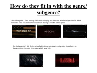 How do they fit in with the genre/
subgenre?
The horror genre’s titles, usually has a more terrifying and eerie look also its in capital letters which
makes the titles look more unusual therefore making it suitable for the genre.
The thriller genre’s title design is just bold, simple and doesn’t really make the audience be
distracted from the make focus point which is the title.
 