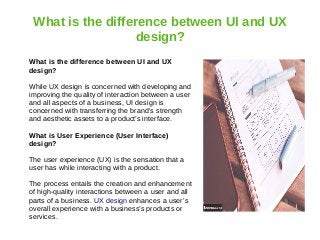 What is the difference between UI and UX
design?
What is the difference between UI and UX
design?
While UX design is concerned with developing and
improving the quality of interaction between a user
and all aspects of a business, UI design is
concerned with transferring the brand’s strength
and aesthetic assets to a product’s interface.
What is User Experience (User Interface)
design?
The user experience (UX) is the sensation that a
user has while interacting with a product.
The process entails the creation and enhancement
of high-quality interactions between a user and all
parts of a business. UX design enhances a user’s
overall experience with a business’s products or
services.
 