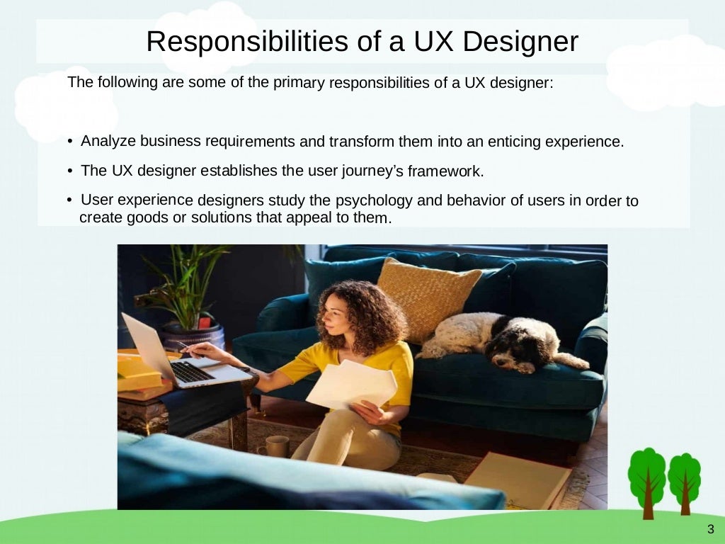 3
Responsibilities of a UX Designer
The following are some of the primary responsibilities of a UX designer:
• Analyze business requirements and transform them into an enticing experience.
• The UX designer establishes the user journey’s framework.
• User experience designers study the psychology and behavior of users in order to
create goods or solutions that appeal to them.
 