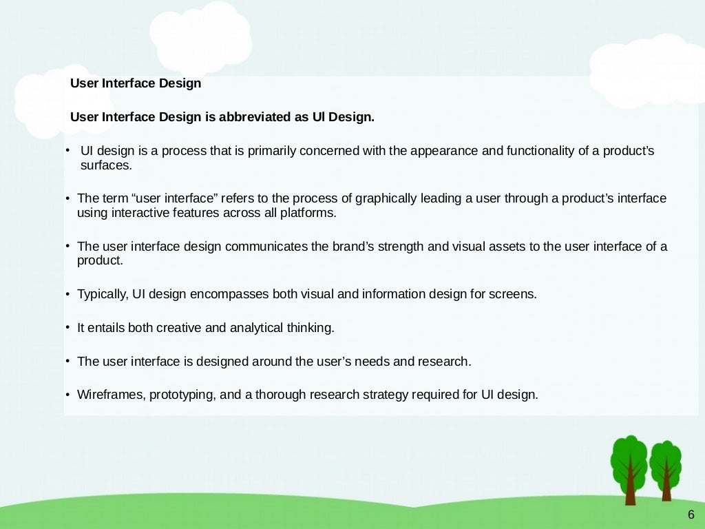 6
User Interface Design
User Interface Design is abbreviated as Ul Design.
●
UI design is a process that is primarily concerned with the appearance and functionality of a product’s
surfaces.
●
The term “user interface” refers to the process of graphically leading a user through a product’s interface
using interactive features across all platforms.
●
The user interface design communicates the brand’s strength and visual assets to the user interface of a
product.
●
Typically, UI design encompasses both visual and information design for screens.
●
It entails both creative and analytical thinking.
●
The user interface is designed around the user’s needs and research.
●
Wireframes, prototyping, and a thorough research strategy required for UI design.
 