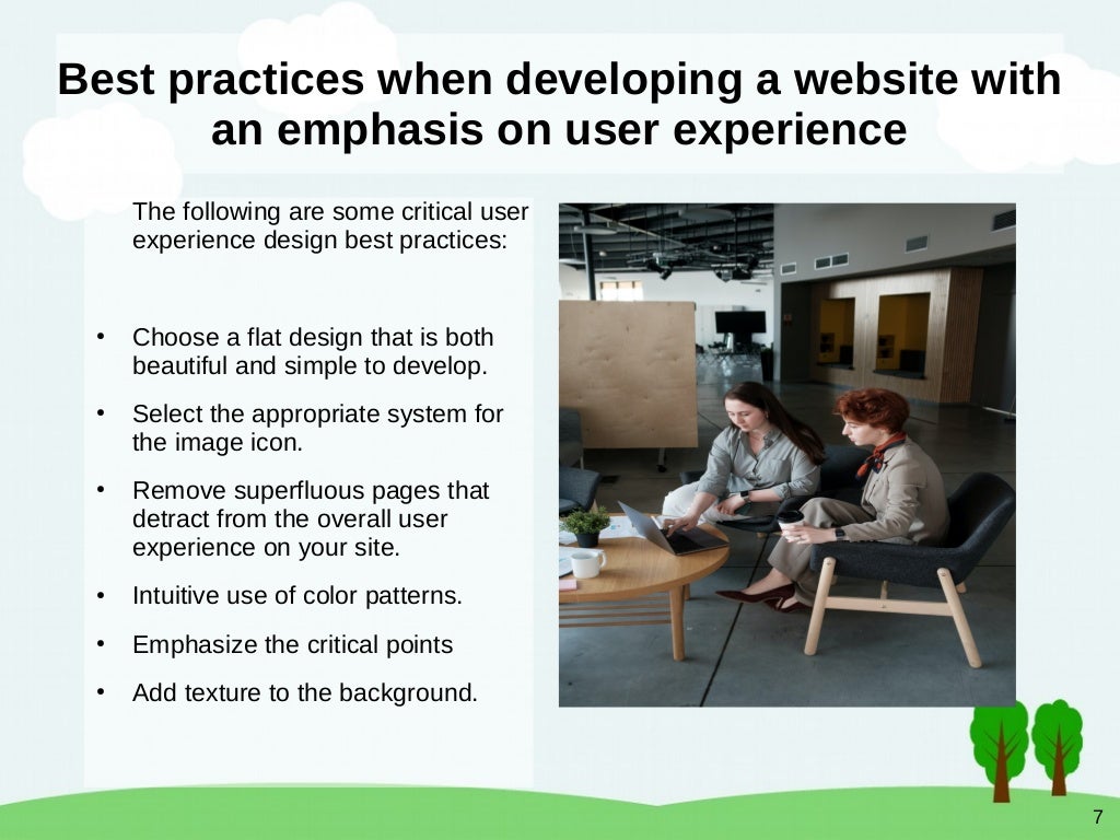 7
Best practices when developing a website with
an emphasis on user experience
The following are some critical user
experience design best practices:
●
Choose a flat design that is both
beautiful and simple to develop.
●
Select the appropriate system for
the image icon.
●
Remove superfluous pages that
detract from the overall user
experience on your site.
●
Intuitive use of color patterns.
●
Emphasize the critical points
●
Add texture to the background.
 