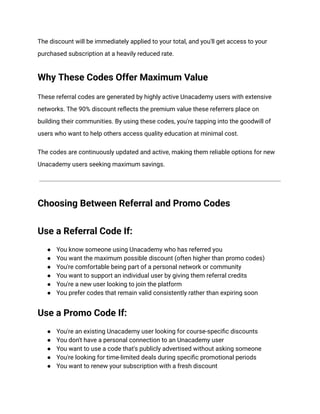 The discount will be immediately applied to your total, and you'll get access to your
purchased subscription at a heavily reduced rate.
Why These Codes Offer Maximum Value
These referral codes are generated by highly active Unacademy users with extensive
networks. The 90% discount reflects the premium value these referrers place on
building their communities. By using these codes, you're tapping into the goodwill of
users who want to help others access quality education at minimal cost.
The codes are continuously updated and active, making them reliable options for new
Unacademy users seeking maximum savings.
Choosing Between Referral and Promo Codes
Use a Referral Code If:
●​ You know someone using Unacademy who has referred you
●​ You want the maximum possible discount (often higher than promo codes)
●​ You're comfortable being part of a personal network or community
●​ You want to support an individual user by giving them referral credits
●​ You're a new user looking to join the platform
●​ You prefer codes that remain valid consistently rather than expiring soon
Use a Promo Code If:
●​ You're an existing Unacademy user looking for course-specific discounts
●​ You don't have a personal connection to an Unacademy user
●​ You want to use a code that's publicly advertised without asking someone
●​ You're looking for time-limited deals during specific promotional periods
●​ You want to renew your subscription with a fresh discount
 