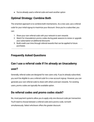 ●​ You've already used a referral code and want another option
Optimal Strategy: Combine Both
The smartest approach is to combine both mechanisms. As a new user, use a referral
code for your initial signup to maximize your discount. Once you're a subscriber, you
can:
1.​ Share your own referral code with your network to earn rewards
2.​ Watch for Unacademy's promo codes during peak seasons to renew or upgrade
your subscription at additional discounts
3.​ Build credit over time through referral rewards that can be applied to future
purchases
Frequently Asked Questions
Can I use a referral code if I'm already an Unacademy
user?
Generally, referral codes are designed for new users only. If you're already subscribed,
you won't be eligible to use a referral code for a new account signup. However, you can
generate your own referral code to share with others and earn rewards. For existing
users, promo codes are typically the available option.
Do referral codes and promo codes stack?
No, most payment systems allow you to apply only one discount code per transaction.
You'll need to choose between a referral code and a promo code, not both
simultaneously. Select whichever offers the greater discount.
 