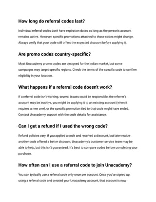 How long do referral codes last?
Individual referral codes don't have expiration dates as long as the person's account
remains active. However, specific promotions attached to those codes might change.
Always verify that your code still offers the expected discount before applying it.
Are promo codes country-specific?
Most Unacademy promo codes are designed for the Indian market, but some
campaigns may target specific regions. Check the terms of the specific code to confirm
eligibility in your location.
What happens if a referral code doesn't work?
If a referral code isn't working, several issues could be responsible: the referrer's
account may be inactive, you might be applying it to an existing account (when it
requires a new one), or the specific promotion tied to that code might have ended.
Contact Unacademy support with the code details for assistance.
Can I get a refund if I used the wrong code?
Refund policies vary. If you applied a code and received a discount, but later realize
another code offered a better discount, Unacademy's customer service team may be
able to help, but this isn't guaranteed. It's best to compare codes before completing your
purchase.
How often can I use a referral code to join Unacademy?
You can typically use a referral code only once per account. Once you've signed up
using a referral code and created your Unacademy account, that account is now
 
