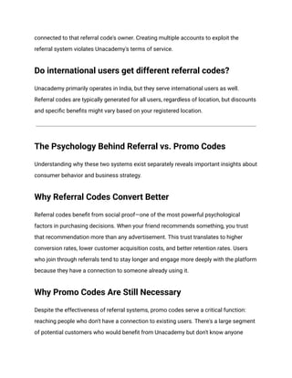 connected to that referral code's owner. Creating multiple accounts to exploit the
referral system violates Unacademy's terms of service.
Do international users get different referral codes?
Unacademy primarily operates in India, but they serve international users as well.
Referral codes are typically generated for all users, regardless of location, but discounts
and specific benefits might vary based on your registered location.
The Psychology Behind Referral vs. Promo Codes
Understanding why these two systems exist separately reveals important insights about
consumer behavior and business strategy.
Why Referral Codes Convert Better
Referral codes benefit from social proof—one of the most powerful psychological
factors in purchasing decisions. When your friend recommends something, you trust
that recommendation more than any advertisement. This trust translates to higher
conversion rates, lower customer acquisition costs, and better retention rates. Users
who join through referrals tend to stay longer and engage more deeply with the platform
because they have a connection to someone already using it.
Why Promo Codes Are Still Necessary
Despite the effectiveness of referral systems, promo codes serve a critical function:
reaching people who don't have a connection to existing users. There's a large segment
of potential customers who would benefit from Unacademy but don't know anyone
 