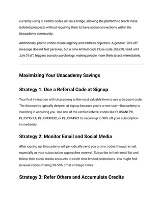 currently using it. Promo codes act as a bridge, allowing the platform to reach these
isolated prospects without requiring them to have social connections within the
Unacademy community.
Additionally, promo codes create urgency and address objection. A generic "20% off"
message doesn't feel personal, but a time-limited code ("Use code JULY20, valid until
July 31st") triggers scarcity psychology, making people more likely to act immediately.
Maximizing Your Unacademy Savings
Strategy 1: Use a Referral Code at Signup
Your first interaction with Unacademy is the most valuable time to use a discount code.
The discount is typically deepest at signup because you're a new user—Unacademy is
investing in acquiring you. Use one of the verified referral codes like PLUSANFPR,
PLUSYK7ZA, PLUSMXNDC, or PLUSM4921 to secure up to 90% off your subscription
immediately.
Strategy 2: Monitor Email and Social Media
After signing up, Unacademy will periodically send you promo codes through email,
especially as your subscription approaches renewal. Subscribe to their email list and
follow their social media accounts to catch time-limited promotions. You might find
renewal codes offering 30-50% off at strategic times.
Strategy 3: Refer Others and Accumulate Credits
 