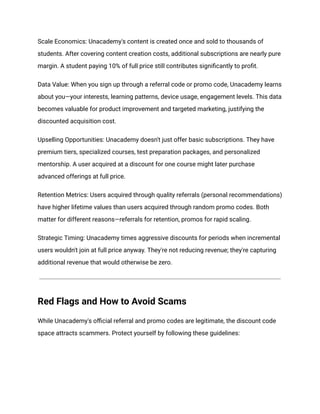 Scale Economics: Unacademy's content is created once and sold to thousands of
students. After covering content creation costs, additional subscriptions are nearly pure
margin. A student paying 10% of full price still contributes significantly to profit.
Data Value: When you sign up through a referral code or promo code, Unacademy learns
about you—your interests, learning patterns, device usage, engagement levels. This data
becomes valuable for product improvement and targeted marketing, justifying the
discounted acquisition cost.
Upselling Opportunities: Unacademy doesn't just offer basic subscriptions. They have
premium tiers, specialized courses, test preparation packages, and personalized
mentorship. A user acquired at a discount for one course might later purchase
advanced offerings at full price.
Retention Metrics: Users acquired through quality referrals (personal recommendations)
have higher lifetime values than users acquired through random promo codes. Both
matter for different reasons—referrals for retention, promos for rapid scaling.
Strategic Timing: Unacademy times aggressive discounts for periods when incremental
users wouldn't join at full price anyway. They're not reducing revenue; they're capturing
additional revenue that would otherwise be zero.
Red Flags and How to Avoid Scams
While Unacademy's official referral and promo codes are legitimate, the discount code
space attracts scammers. Protect yourself by following these guidelines:
 