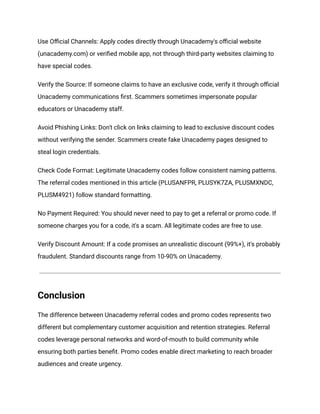 Use Official Channels: Apply codes directly through Unacademy's official website
(unacademy.com) or verified mobile app, not through third-party websites claiming to
have special codes.
Verify the Source: If someone claims to have an exclusive code, verify it through official
Unacademy communications first. Scammers sometimes impersonate popular
educators or Unacademy staff.
Avoid Phishing Links: Don't click on links claiming to lead to exclusive discount codes
without verifying the sender. Scammers create fake Unacademy pages designed to
steal login credentials.
Check Code Format: Legitimate Unacademy codes follow consistent naming patterns.
The referral codes mentioned in this article (PLUSANFPR, PLUSYK7ZA, PLUSMXNDC,
PLUSM4921) follow standard formatting.
No Payment Required: You should never need to pay to get a referral or promo code. If
someone charges you for a code, it's a scam. All legitimate codes are free to use.
Verify Discount Amount: If a code promises an unrealistic discount (99%+), it's probably
fraudulent. Standard discounts range from 10-90% on Unacademy.
Conclusion
The difference between Unacademy referral codes and promo codes represents two
different but complementary customer acquisition and retention strategies. Referral
codes leverage personal networks and word-of-mouth to build community while
ensuring both parties benefit. Promo codes enable direct marketing to reach broader
audiences and create urgency.
 