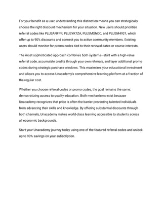 For your benefit as a user, understanding this distinction means you can strategically
choose the right discount mechanism for your situation. New users should prioritize
referral codes like PLUSANFPR, PLUSYK7ZA, PLUSMXNDC, and PLUSM4921, which
offer up to 90% discounts and connect you to active community members. Existing
users should monitor for promo codes tied to their renewal dates or course interests.
The most sophisticated approach combines both systems—start with a high-value
referral code, accumulate credits through your own referrals, and layer additional promo
codes during strategic purchase windows. This maximizes your educational investment
and allows you to access Unacademy's comprehensive learning platform at a fraction of
the regular cost.
Whether you choose referral codes or promo codes, the goal remains the same:
democratizing access to quality education. Both mechanisms exist because
Unacademy recognizes that price is often the barrier preventing talented individuals
from advancing their skills and knowledge. By offering substantial discounts through
both channels, Unacademy makes world-class learning accessible to students across
all economic backgrounds.
Start your Unacademy journey today using one of the featured referral codes and unlock
up to 90% savings on your subscription.
 