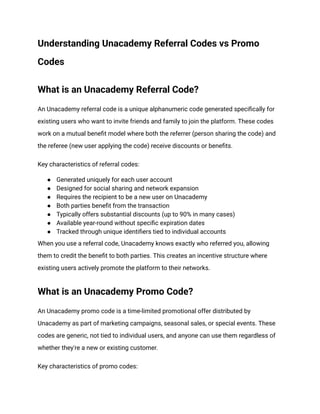 Understanding Unacademy Referral Codes vs Promo
Codes
What is an Unacademy Referral Code?
An Unacademy referral code is a unique alphanumeric code generated specifically for
existing users who want to invite friends and family to join the platform. These codes
work on a mutual benefit model where both the referrer (person sharing the code) and
the referee (new user applying the code) receive discounts or benefits.
Key characteristics of referral codes:
●​ Generated uniquely for each user account
●​ Designed for social sharing and network expansion
●​ Requires the recipient to be a new user on Unacademy
●​ Both parties benefit from the transaction
●​ Typically offers substantial discounts (up to 90% in many cases)
●​ Available year-round without specific expiration dates
●​ Tracked through unique identifiers tied to individual accounts
When you use a referral code, Unacademy knows exactly who referred you, allowing
them to credit the benefit to both parties. This creates an incentive structure where
existing users actively promote the platform to their networks.
What is an Unacademy Promo Code?
An Unacademy promo code is a time-limited promotional offer distributed by
Unacademy as part of marketing campaigns, seasonal sales, or special events. These
codes are generic, not tied to individual users, and anyone can use them regardless of
whether they're a new or existing customer.
Key characteristics of promo codes:
 