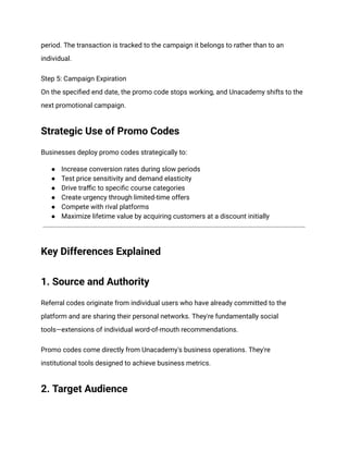 period. The transaction is tracked to the campaign it belongs to rather than to an
individual.
Step 5: Campaign Expiration​
On the specified end date, the promo code stops working, and Unacademy shifts to the
next promotional campaign.
Strategic Use of Promo Codes
Businesses deploy promo codes strategically to:
●​ Increase conversion rates during slow periods
●​ Test price sensitivity and demand elasticity
●​ Drive traffic to specific course categories
●​ Create urgency through limited-time offers
●​ Compete with rival platforms
●​ Maximize lifetime value by acquiring customers at a discount initially
Key Differences Explained
1. Source and Authority
Referral codes originate from individual users who have already committed to the
platform and are sharing their personal networks. They're fundamentally social
tools—extensions of individual word-of-mouth recommendations.
Promo codes come directly from Unacademy's business operations. They're
institutional tools designed to achieve business metrics.
2. Target Audience
 