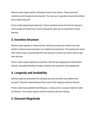 Referral codes target specific individuals known to the referrer. They're personal
invitations sent through private channels. The new user is typically someone the referrer
has a relationship with.
Promo codes target broad audiences. They're scattered across the internet, hoping to
reach people who don't know current Unacademy users but are interested in online
learning.
3. Incentive Structure
Referral codes operate on dual incentives. Both the existing user and the new user
benefit, creating mutual motivation to complete the transaction. The existing user wants
their friend to sign up (and benefit from the discount), and the new friend wants to get
their discount.
Promo codes create single-party incentives. Only the user applying the code benefits
directly. Unacademy benefits through increased user acquisition and engagement.
4. Longevity and Availability
Referral codes are permanent for individual accounts (until the user deletes their
account). They don't expire because they're part of the ongoing customer lifecycle.
Promo codes have predetermined lifespans. A code active in January might be invalid
by February. This creates urgency and time-sensitive decision-making.
5. Discount Magnitude
 