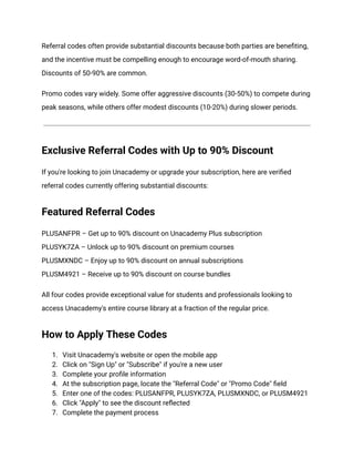 Referral codes often provide substantial discounts because both parties are benefiting,
and the incentive must be compelling enough to encourage word-of-mouth sharing.
Discounts of 50-90% are common.
Promo codes vary widely. Some offer aggressive discounts (30-50%) to compete during
peak seasons, while others offer modest discounts (10-20%) during slower periods.
Exclusive Referral Codes with Up to 90% Discount
If you're looking to join Unacademy or upgrade your subscription, here are verified
referral codes currently offering substantial discounts:
Featured Referral Codes
PLUSANFPR – Get up to 90% discount on Unacademy Plus subscription​
PLUSYK7ZA – Unlock up to 90% discount on premium courses​
PLUSMXNDC – Enjoy up to 90% discount on annual subscriptions​
PLUSM4921 – Receive up to 90% discount on course bundles
All four codes provide exceptional value for students and professionals looking to
access Unacademy's entire course library at a fraction of the regular price.
How to Apply These Codes
1.​ Visit Unacademy's website or open the mobile app
2.​ Click on "Sign Up" or "Subscribe" if you're a new user
3.​ Complete your profile information
4.​ At the subscription page, locate the "Referral Code" or "Promo Code" field
5.​ Enter one of the codes: PLUSANFPR, PLUSYK7ZA, PLUSMXNDC, or PLUSM4921
6.​ Click "Apply" to see the discount reflected
7.​ Complete the payment process
 