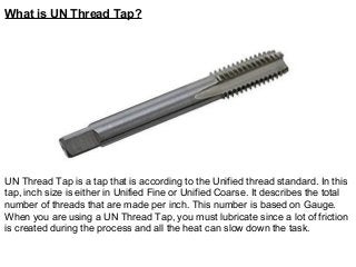 What is UN Thread Tap?
UN Thread Tap is a tap that is according to the Unified thread standard. In this
tap, inch size is either in Unified Fine or Unified Coarse. It describes the total
number of threads that are made per inch. This number is based on Gauge.
When you are using a UN Thread Tap, you must lubricate since a lot of friction
is created during the process and all the heat can slow down the task.
 