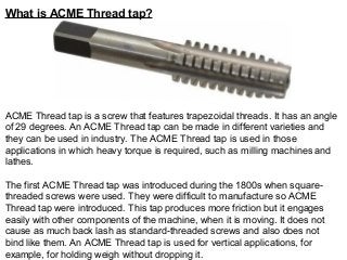 What is ACME Thread tap?
ACME Thread tap is a screw that features trapezoidal threads. It has an angle
of 29 degrees. An ACME Thread tap can be made in different varieties and
they can be used in industry. The ACME Thread tap is used in those
applications in which heavy torque is required, such as milling machines and
lathes.
The first ACME Thread tap was introduced during the 1800s when square-
threaded screws were used. They were difficult to manufacture so ACME
Thread tap were introduced. This tap produces more friction but it engages
easily with other components of the machine, when it is moving. It does not
cause as much back lash as standard-threaded screws and also does not
bind like them. An ACME Thread tap is used for vertical applications, for
example, for holding weigh without dropping it.
 