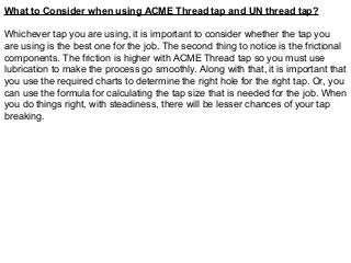 What to Consider when using ACME Thread tap and UN thread tap?
Whichever tap you are using, it is important to consider whether the tap you
are using is the best one for the job. The second thing to notice is the frictional
components. The friction is higher with ACME Thread tap so you must use
lubrication to make the process go smoothly. Along with that, it is important that
you use the required charts to determine the right hole for the right tap. Or, you
can use the formula for calculating the tap size that is needed for the job. When
you do things right, with steadiness, there will be lesser chances of your tap
breaking.
 